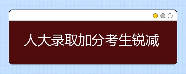人大录取加分考生锐减五成 自主招生考试今年恢复