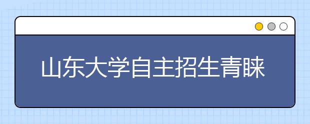 山东大学自主招生青睐偏才 笔试线降5至10分