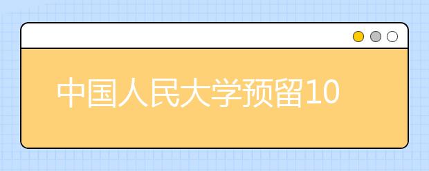 中国人民大学预留10%选拔B类 辟谣高考后单独测试