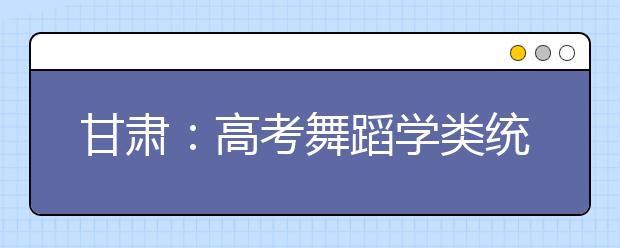 甘肃：高考舞蹈学类统考成绩开始查询