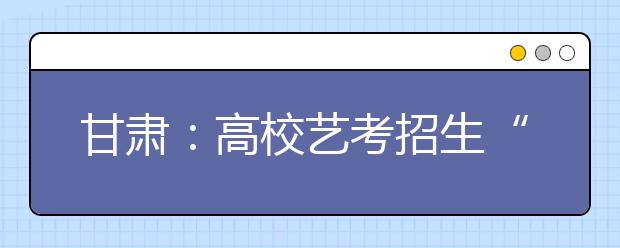 甘肃：高校艺考招生“三类”专业统考成绩开查