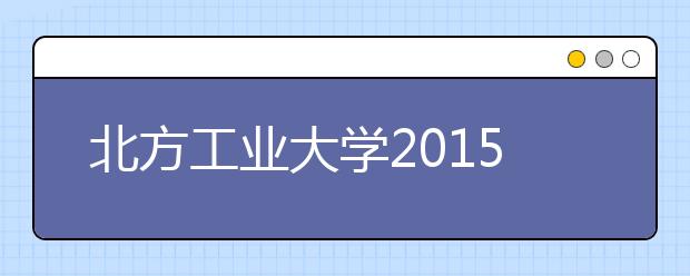 北方工业大学2015年起艺术类专业招生使用省级统考专业成绩