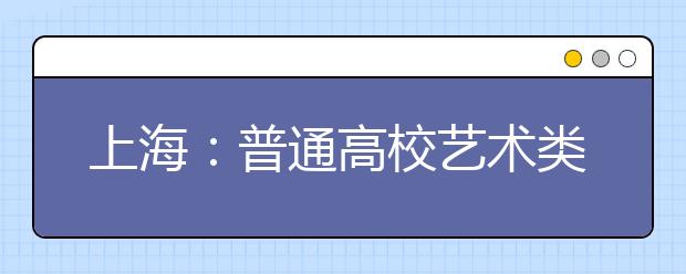上海：普通高校艺术类下月开考 四个类别分时段考试
