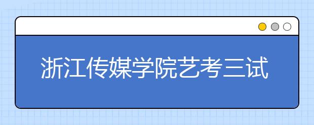 浙江传媒学院艺考三试名单将于3月20日左右公布