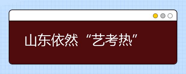 山东依然“艺考热” 明年部分非美术专业将统考