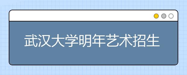 武汉大学明年艺术招生有三大变化 艺术生不得转入非艺术类专业学习