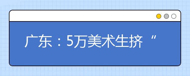 广东：5万美术生挤“艺考”独木桥