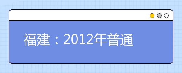 福建：2012年普通高校艺术类招生各类别统考报名、考试时间、地点及考试科目与要求