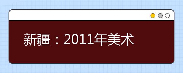 新疆:2011年美术类专业统考合格线划定