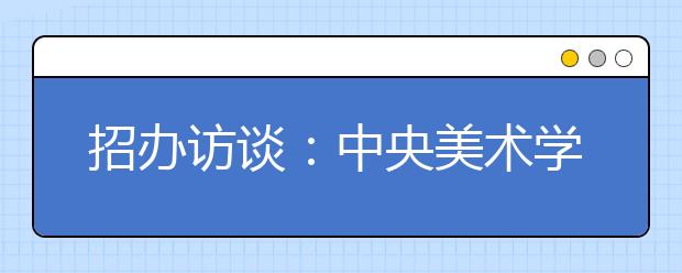 招办访谈:中央美术学院招生计划减少50人
