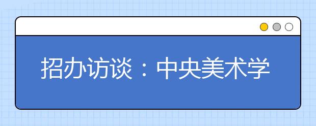 招办访谈：中央美术学院招生计划减少50人