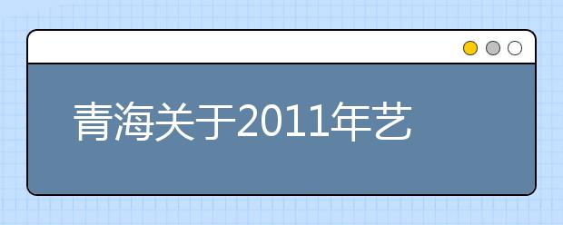 青海关于2011年艺术类专业全省统一考试合格分数线的通知