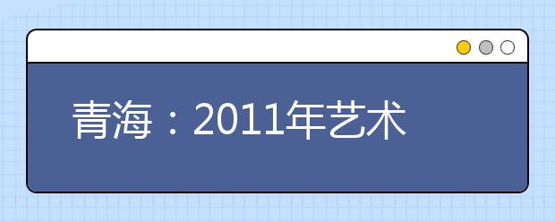 青海：2011年艺术类招生将开始1月19日至20日统考