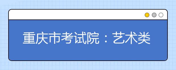 重庆市考试院：艺术类专业志愿如何填报 