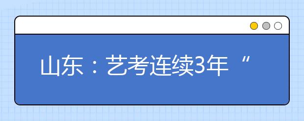 山东：艺考连续3年“退烧” 报名人数减少6000余人