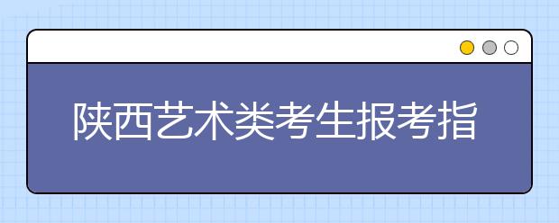 陕西艺术类考生报考指南：清楚政策有的放矢