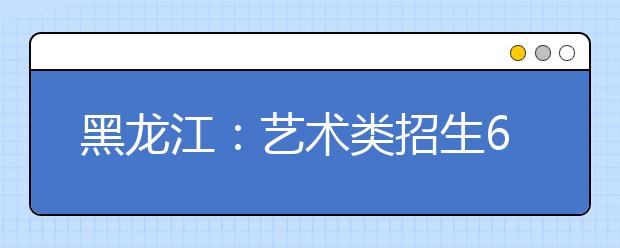 黑龙江：艺术类招生6月划线 专业课统考结束