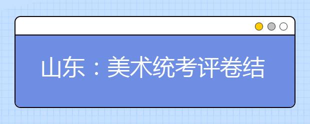 山东:美术统考评卷结束 成绩春节前告知考生本人