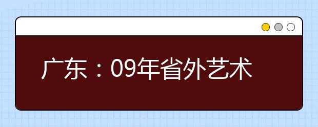 广东：09年省外艺术院校、普通高校艺术专业在粤招生事项 