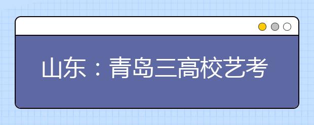 山东：青岛三高校艺考成绩公布 考生可网上查询