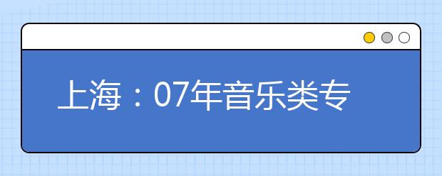 上海：07年音乐类专业招生统一专业考试即将举行 