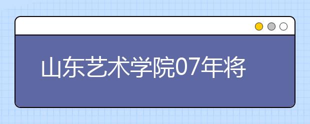 山东艺术学院07年将招2100余人 新增两个专业