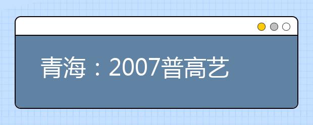 青海：2007普高艺术类专业招生省统考报名时间确定 