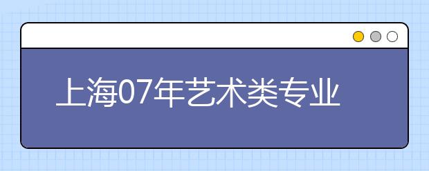 上海07年艺术类专业招生考试报名信息确认工作即将进行 