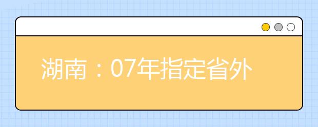 湖南：07年指定省外院校组织艺术类专业考试考点名单