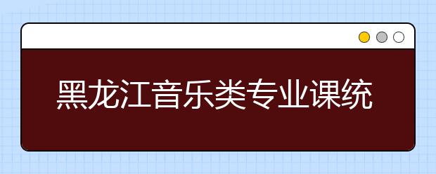 黑龙江音乐类专业课统考成绩总分的换算说明