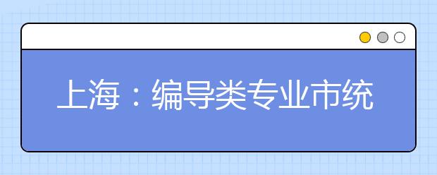 上海：编导类专业市统考考试内容要求及时间