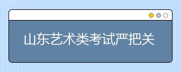 山东艺术类考试严把关 14类作弊行为取消资格