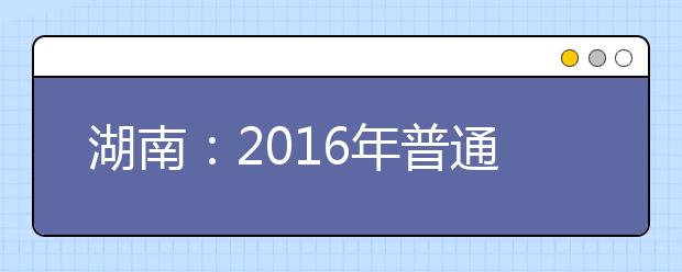 湖南：2016年普通高校招生网上填报志愿时间安排表