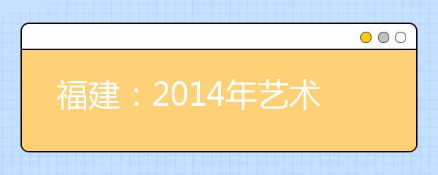 福建：2014年艺术类本科招生考生志愿填报温馨提示