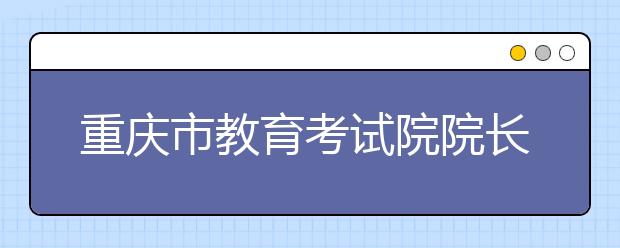 重庆市教育考试院院长邱可教你这样填志愿