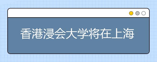 香港浸会大学将在上海举行2018年招生说明会