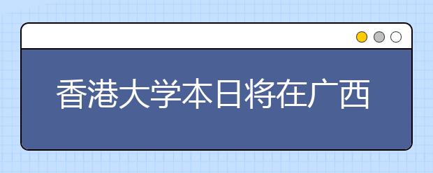 香港大学本日将在广西召开招生说明会