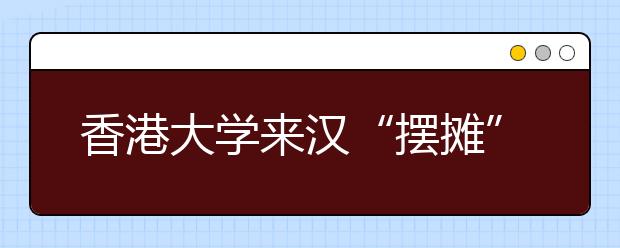 香港大学来汉“摆摊” 2千多名家长挤爆咨询会