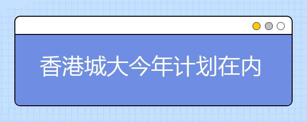 香港城大今年计划在内地20个省市招170名本科生