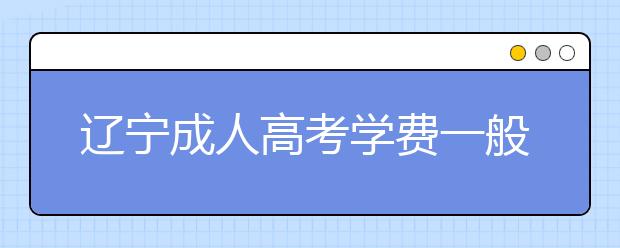 辽宁成人高考学费一般多少钱？