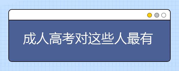 成人高考对这些人最有用了！快看看有没有你吧！