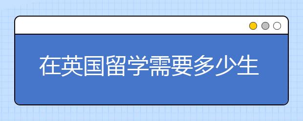 在英国留学需要多少生活费