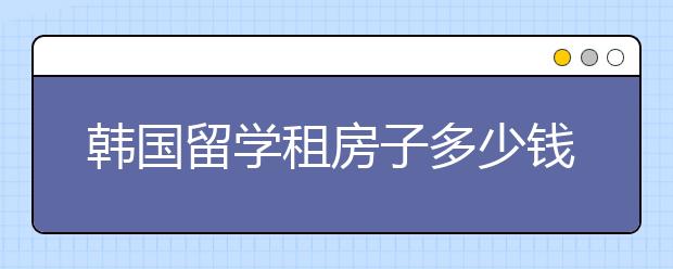 韩国留学租房子多少钱