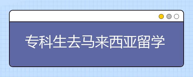 专科生去马来西亚留学有哪些途径和优势