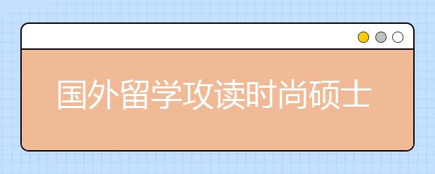 国外留学攻读时尚硕士课程结构和入学要求一览