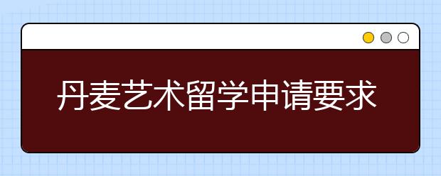 丹麦艺术留学申请要求 进入丹麦学艺术需要做哪些准备