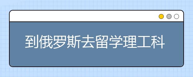 到俄罗斯去留学理工科怎么样