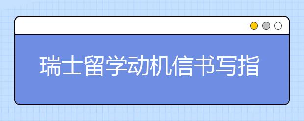 瑞士留学动机信书写指南 动机信写作包括哪些方面