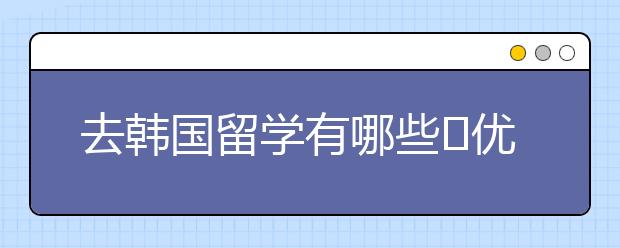 去韩国留学有哪些​优势 韩国留学优势专业介绍