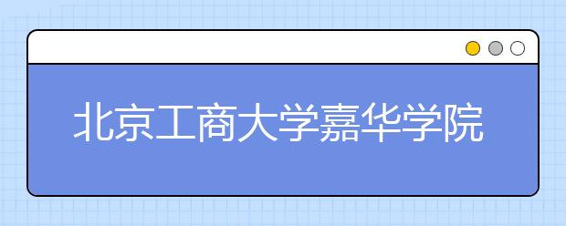 北京工商大学嘉华学院推迟2020年艺术类本科招生专业考试